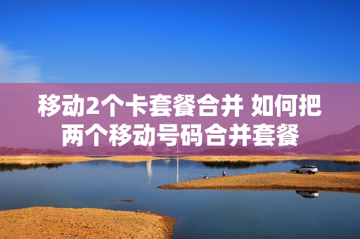 移动2个卡套餐合并 如何把两个移动号码合并套餐