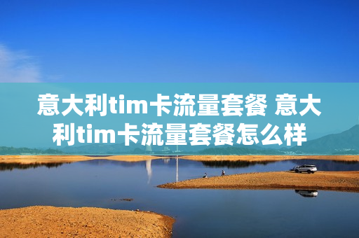 意大利tim卡流量套餐 意大利tim卡流量套餐怎么样