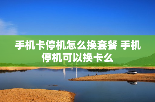 手机卡停机怎么换套餐 手机停机可以换卡么