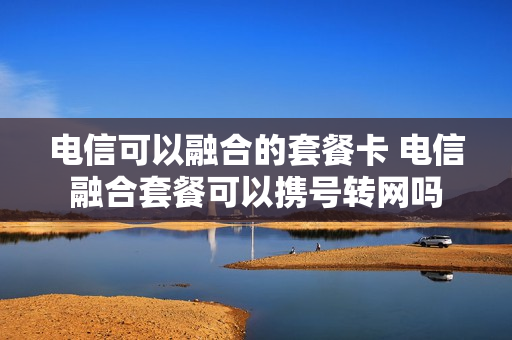 电信可以融合的套餐卡 电信融合套餐可以携号转网吗