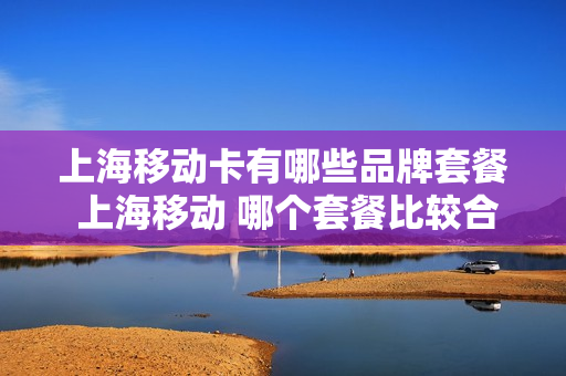 上海移动卡有哪些品牌套餐 上海移动 哪个套餐比较合适