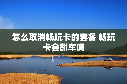 怎么取消畅玩卡的套餐 畅玩卡会翻车吗