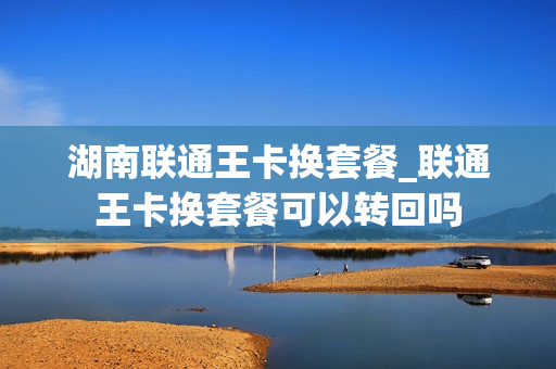 湖南联通王卡换套餐_联通王卡换套餐可以转回吗