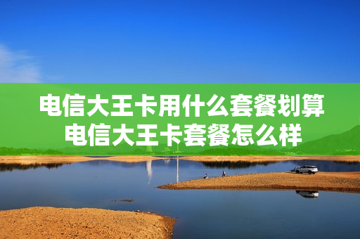 电信大王卡用什么套餐划算 电信大王卡套餐怎么样