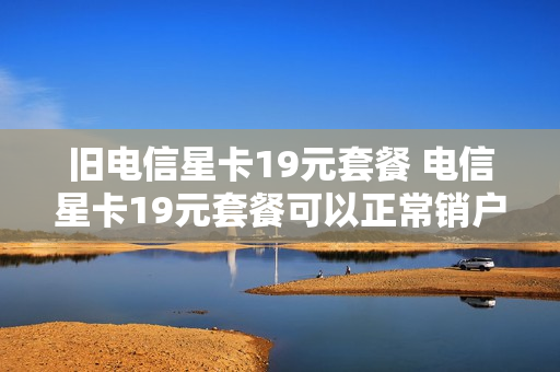 旧电信星卡19元套餐 电信星卡19元套餐可以正常销户吗