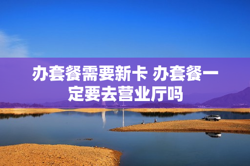 办套餐需要新卡 办套餐一定要去营业厅吗