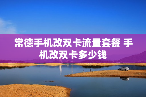 常德手机改双卡流量套餐 手机改双卡多少钱