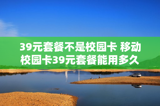 39元套餐不是校园卡 移动校园卡39元套餐能用多久