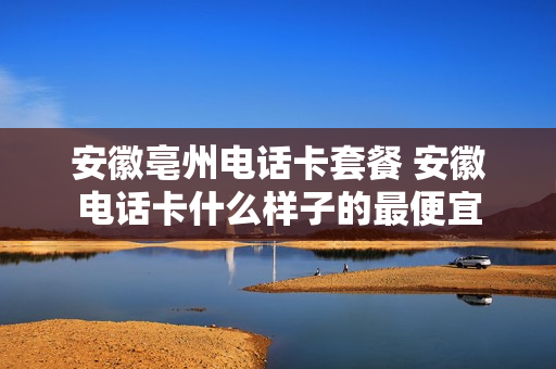 安徽亳州电话卡套餐 安徽电话卡什么样子的最便宜