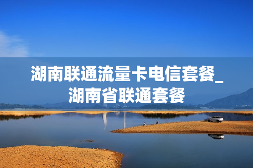 湖南联通流量卡电信套餐_湖南省联通套餐