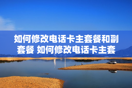 如何修改电话卡主套餐和副套餐 如何修改电话卡主套餐和副套餐的区别