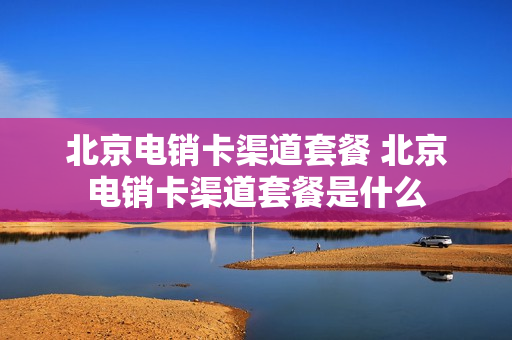 北京电销卡渠道套餐 北京电销卡渠道套餐是什么