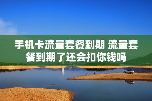 手机卡流量套餐到期 流量套餐到期了还会扣你钱吗