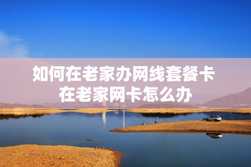 如何在老家办网线套餐卡 在老家网卡怎么办