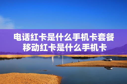电话红卡是什么手机卡套餐 移动红卡是什么手机卡