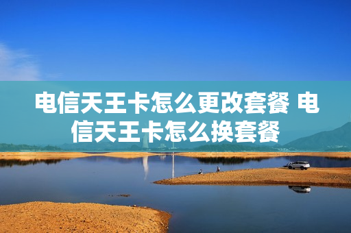 电信天王卡怎么更改套餐 电信天王卡怎么换套餐