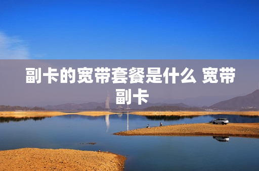 副卡的宽带套餐是什么 宽带 副卡