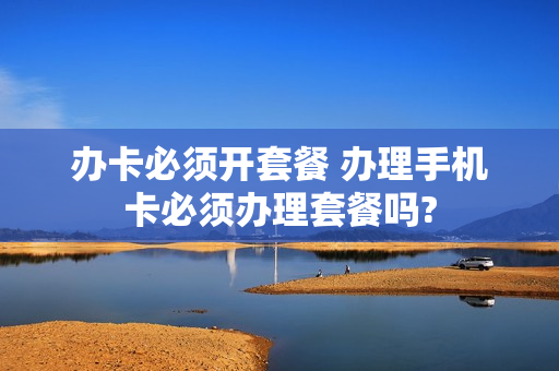 办卡必须开套餐 办理手机卡必须办理套餐吗?