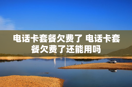 电话卡套餐欠费了 电话卡套餐欠费了还能用吗
