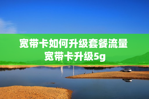 宽带卡如何升级套餐流量 宽带卡升级5g