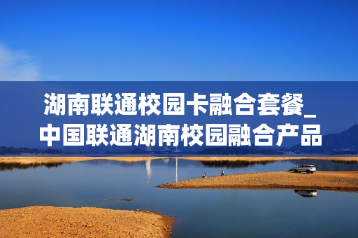 湖南联通校园卡融合套餐_中国联通湖南校园融合产品