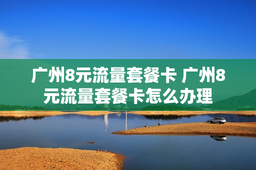 广州8元流量套餐卡 广州8元流量套餐卡怎么办理