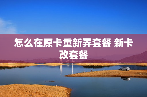 怎么在原卡重新弄套餐 新卡改套餐