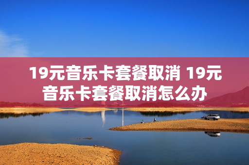 19元音乐卡套餐取消 19元音乐卡套餐取消怎么办