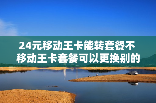 24元移动王卡能转套餐不 移动王卡套餐可以更换别的套餐吗