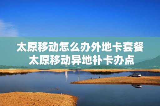 太原移动怎么办外地卡套餐 太原移动异地补卡办点
