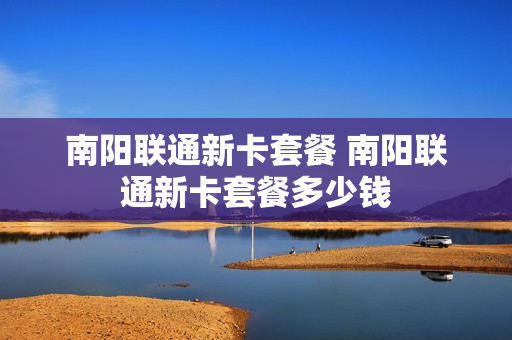 南阳联通新卡套餐 南阳联通新卡套餐多少钱