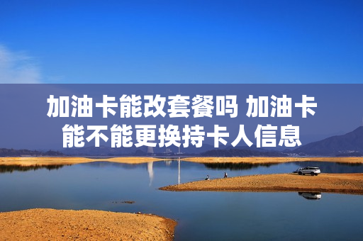 加油卡能改套餐吗 加油卡能不能更换持卡人信息