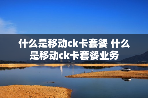 什么是移动ck卡套餐 什么是移动ck卡套餐业务