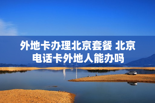 外地卡办理北京套餐 北京电话卡外地人能办吗
