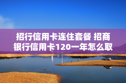 招行信用卡连住套餐 招商银行信用卡120一年怎么取消