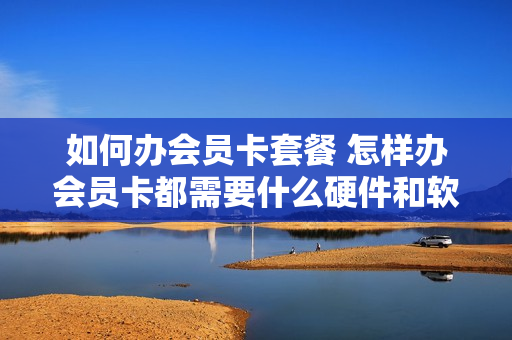 如何办会员卡套餐 怎样办会员卡都需要什么硬件和软件