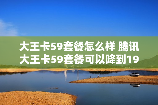 大王卡59套餐怎么样 腾讯大王卡59套餐可以降到19元吗