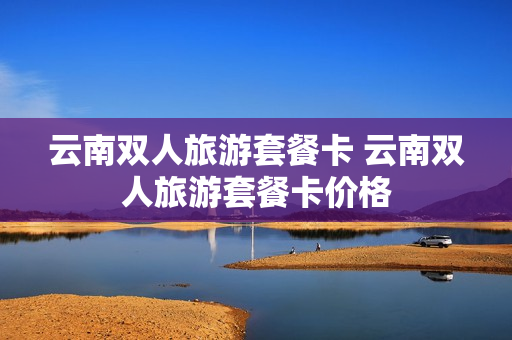 云南双人旅游套餐卡 云南双人旅游套餐卡价格