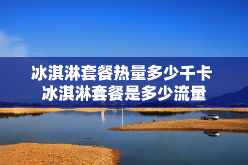 冰淇淋套餐热量多少千卡 冰淇淋套餐是多少流量