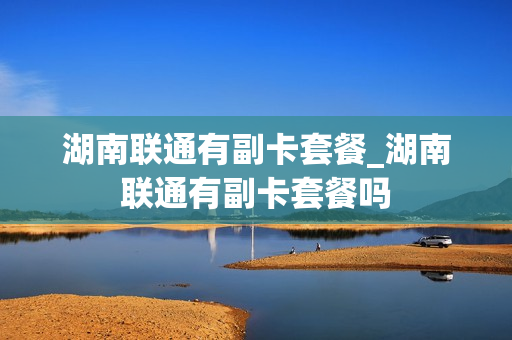 湖南联通有副卡套餐_湖南联通有副卡套餐吗