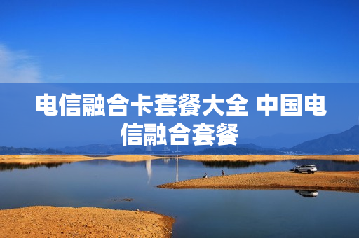 电信融合卡套餐大全 中国电信融合套餐