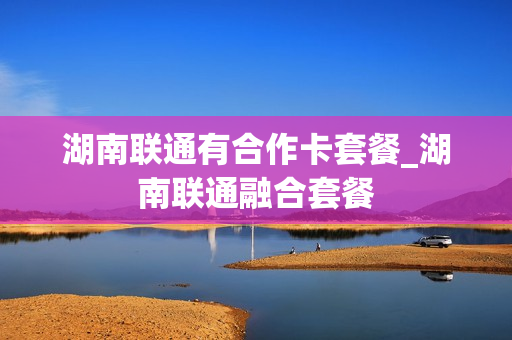 湖南联通有合作卡套餐_湖南联通融合套餐