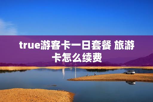 true游客卡一日套餐 旅游卡怎么续费