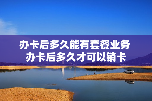 办卡后多久能有套餐业务 办卡后多久才可以销卡