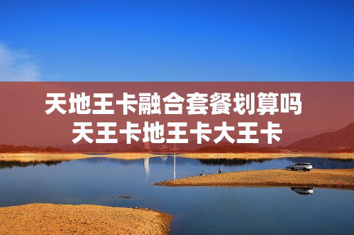 天地王卡融合套餐划算吗 天王卡地王卡大王卡