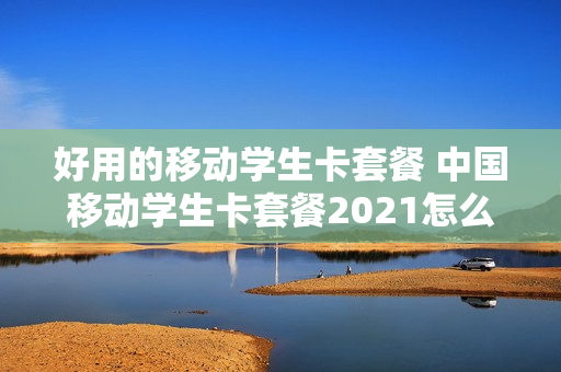 好用的移动学生卡套餐 中国移动学生卡套餐2021怎么办理