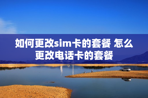 如何更改sim卡的套餐 怎么更改电话卡的套餐