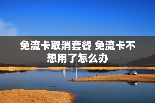 免流卡取消套餐 免流卡不想用了怎么办