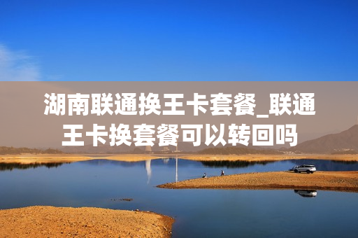湖南联通换王卡套餐_联通王卡换套餐可以转回吗