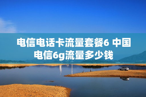 电信电话卡流量套餐6 中国电信6g流量多少钱
